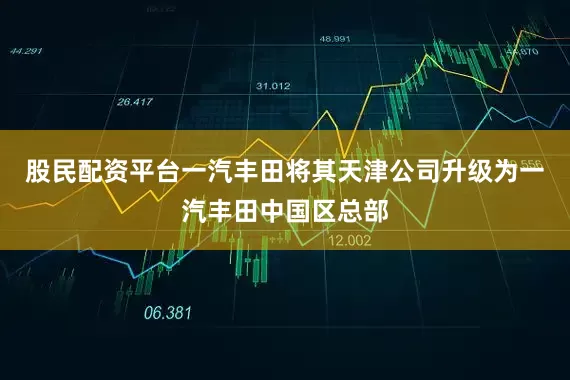 股民配资平台一汽丰田将其天津公司升级为一汽丰田中国区总部