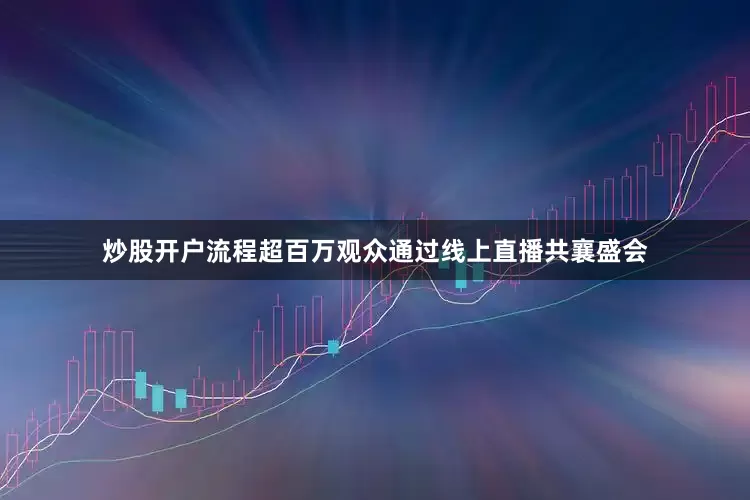 炒股开户流程超百万观众通过线上直播共襄盛会
