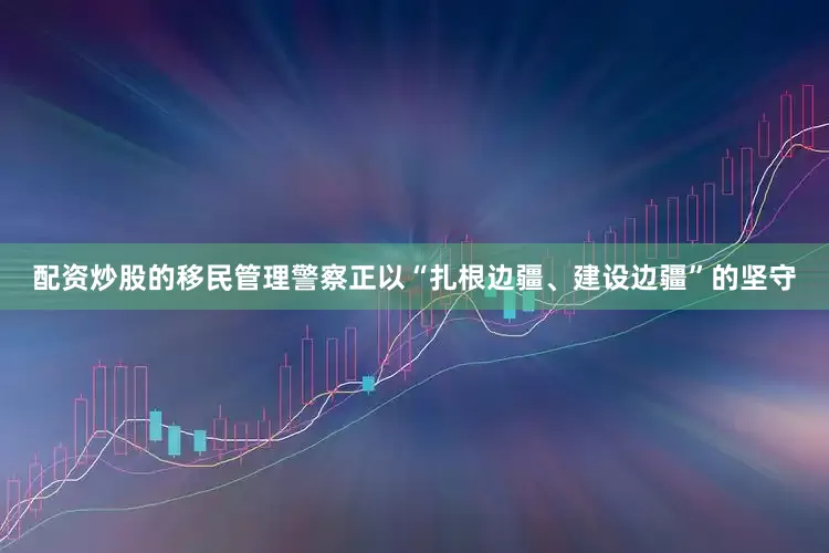 配资炒股的移民管理警察正以“扎根边疆、建设边疆”的坚守