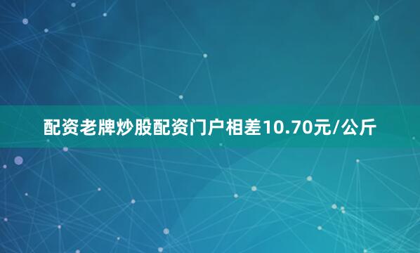 配资老牌炒股配资门户相差10.70元/公斤