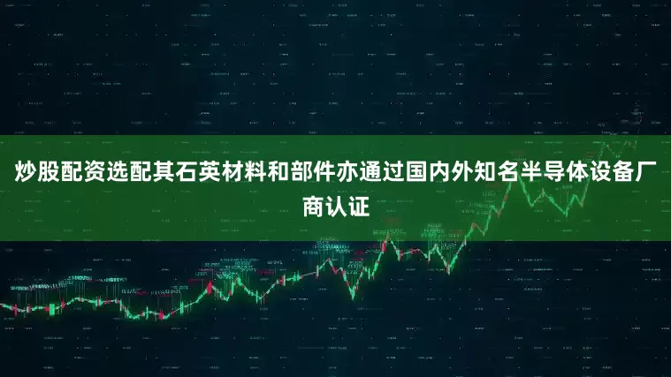 炒股配资选配其石英材料和部件亦通过国内外知名半导体设备厂商认证