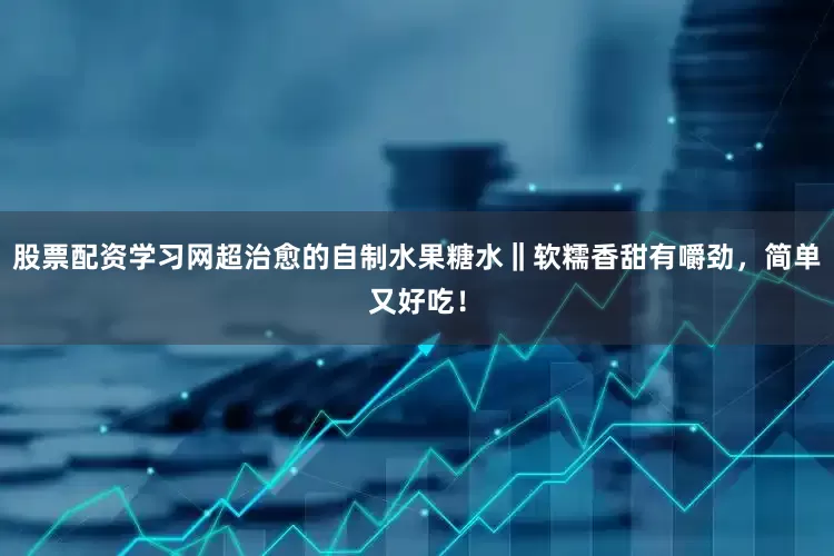 股票配资学习网超治愈的自制水果糖水‖软糯香甜有嚼劲，简单又好吃！