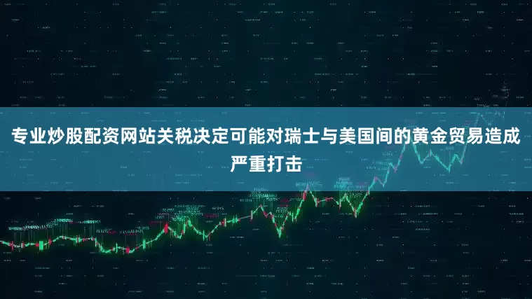 专业炒股配资网站关税决定可能对瑞士与美国间的黄金贸易造成严重打击