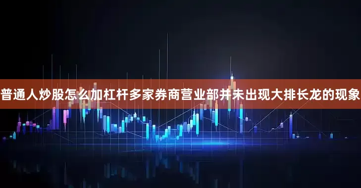 普通人炒股怎么加杠杆多家券商营业部并未出现大排长龙的现象