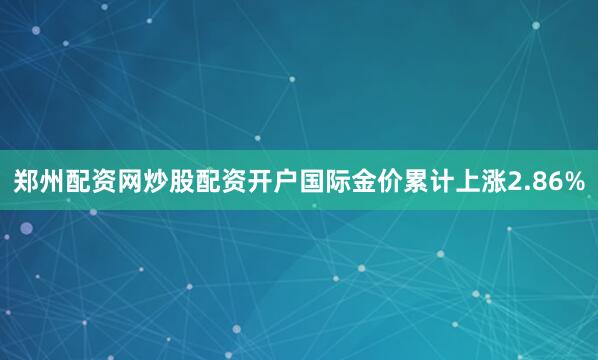 郑州配资网炒股配资开户国际金价累计上涨2.86%