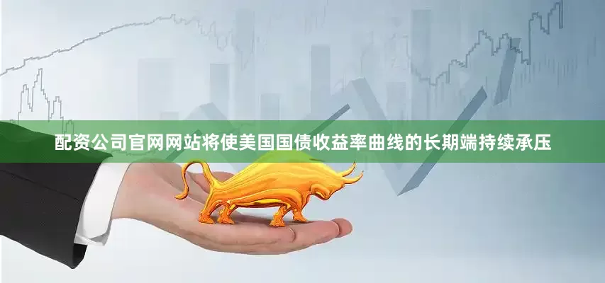 配资公司官网网站将使美国国债收益率曲线的长期端持续承压