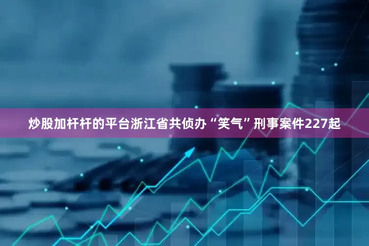 炒股加杆杆的平台浙江省共侦办“笑气”刑事案件227起
