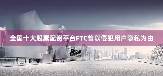 全国十大股票配资平台FTC曾以侵犯用户隐私为由