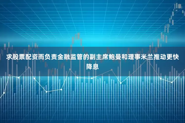 求股票配资而负责金融监管的副主席鲍曼和理事米兰推动更快降息