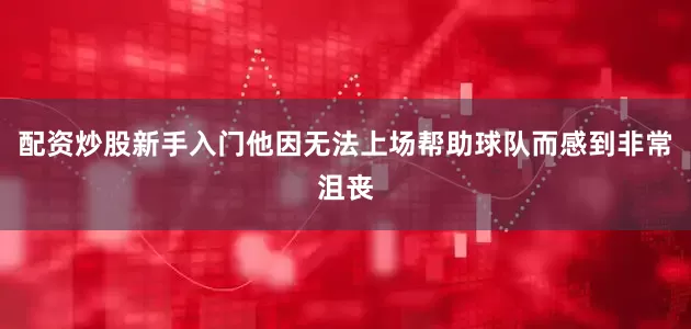 配资炒股新手入门他因无法上场帮助球队而感到非常沮丧