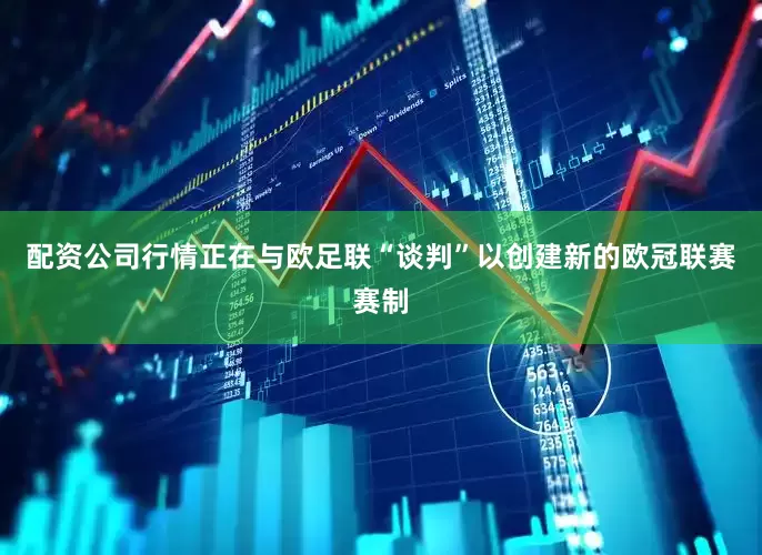 配资公司行情正在与欧足联“谈判”以创建新的欧冠联赛赛制