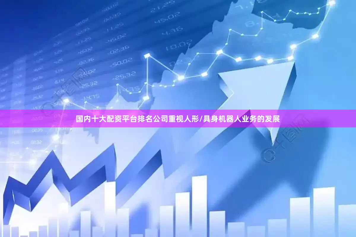 国内十大配资平台排名公司重视人形/具身机器人业务的发展