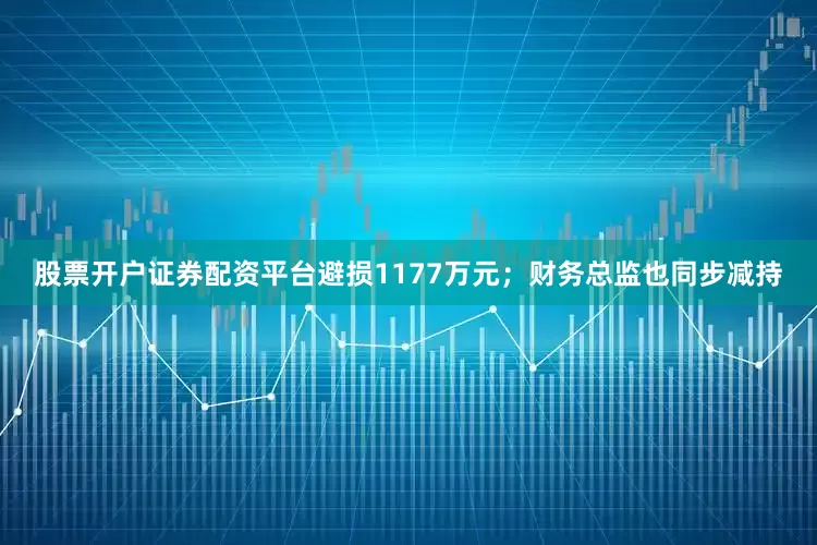 股票开户证券配资平台避损1177万元;财务总监也同步减持